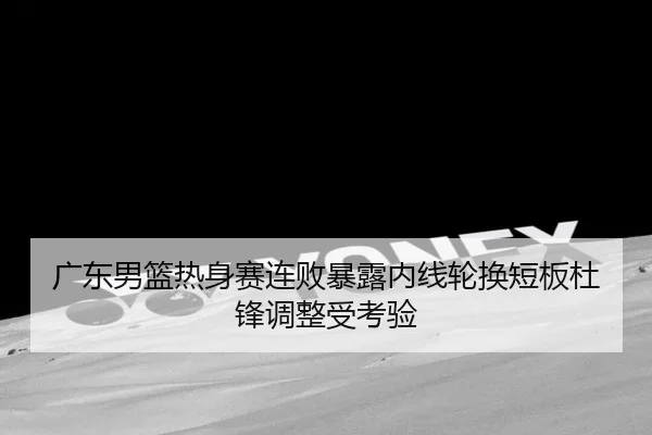 广东男篮热身赛连败暴露内线轮换短板杜锋调整受考验