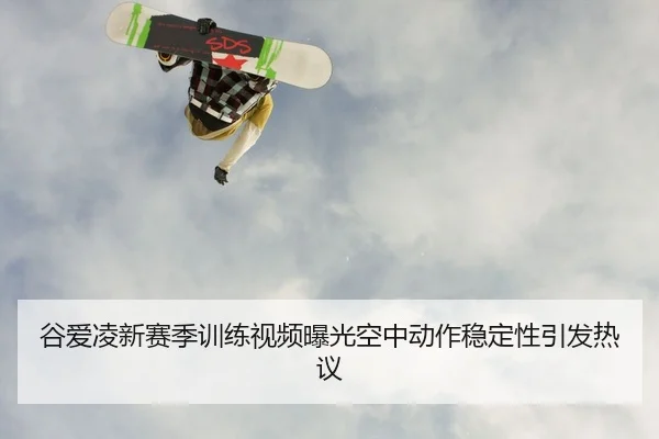 谷爱凌新赛季训练视频曝光空中动作稳定性引发热议
